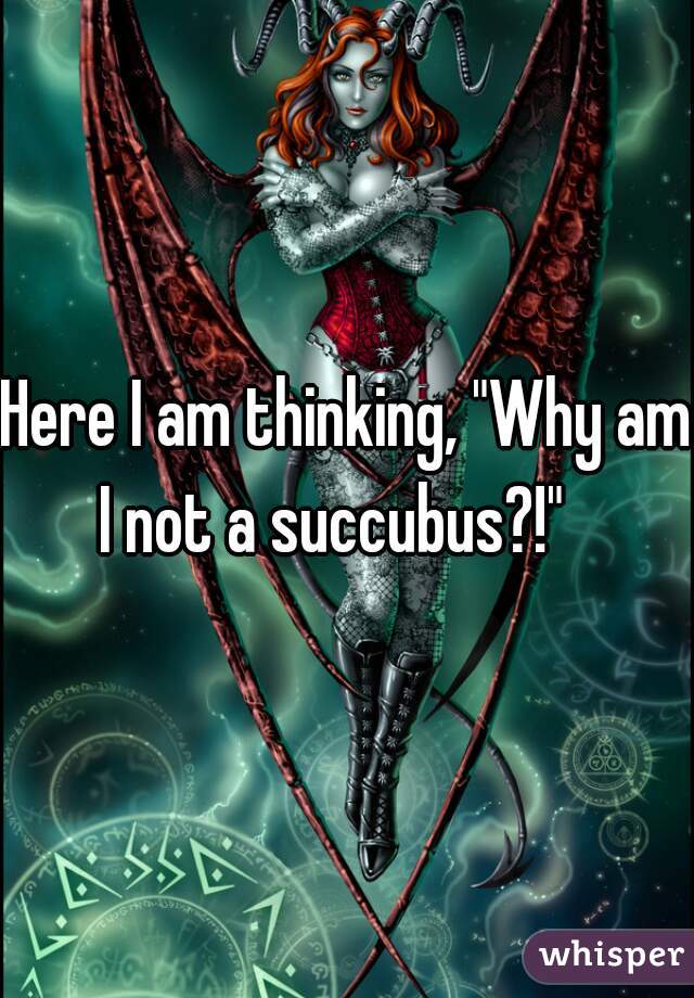 Here I am thinking, "Why am I not a succubus?!"   