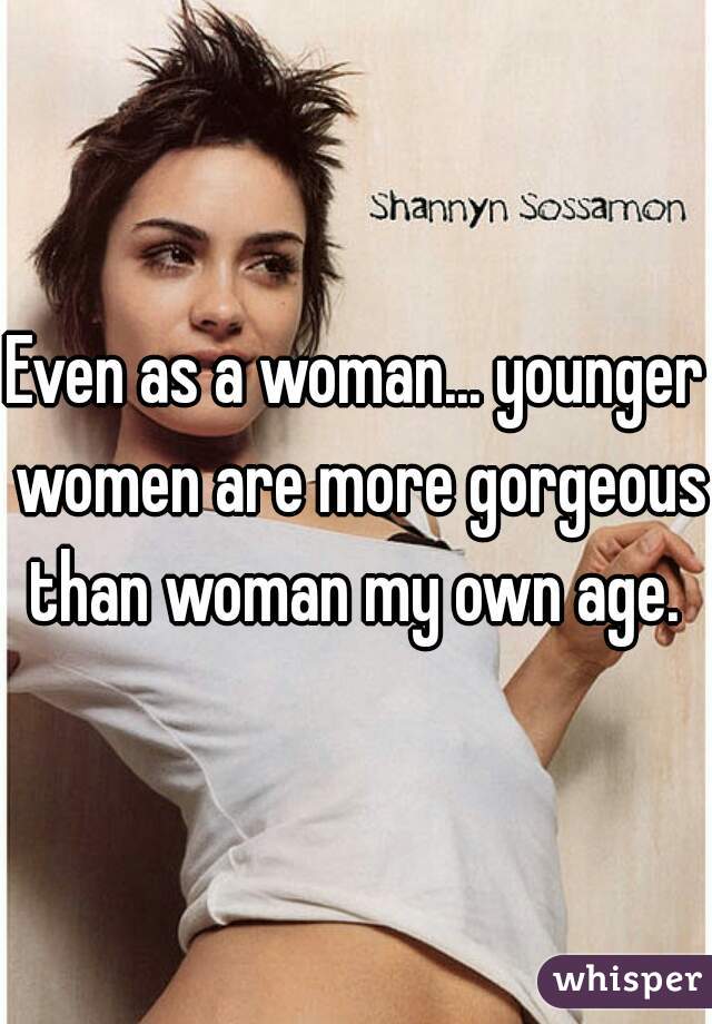 Even as a woman... younger women are more gorgeous than woman my own age. 