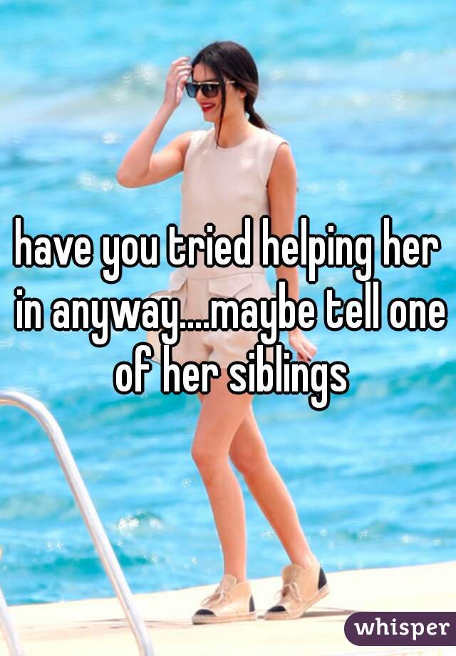 have you tried helping her in anyway....maybe tell one of her siblings