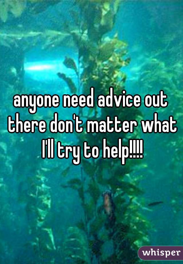 anyone need advice out there don't matter what I'll try to help!!!!