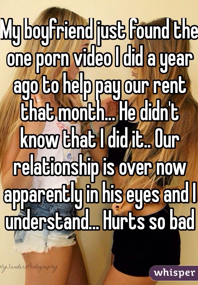 My boyfriend just found the one porn video I did a year ago to help pay our rent that month... He didn't know that I did it.. Our relationship is over now apparently in his eyes and I understand... Hurts so bad