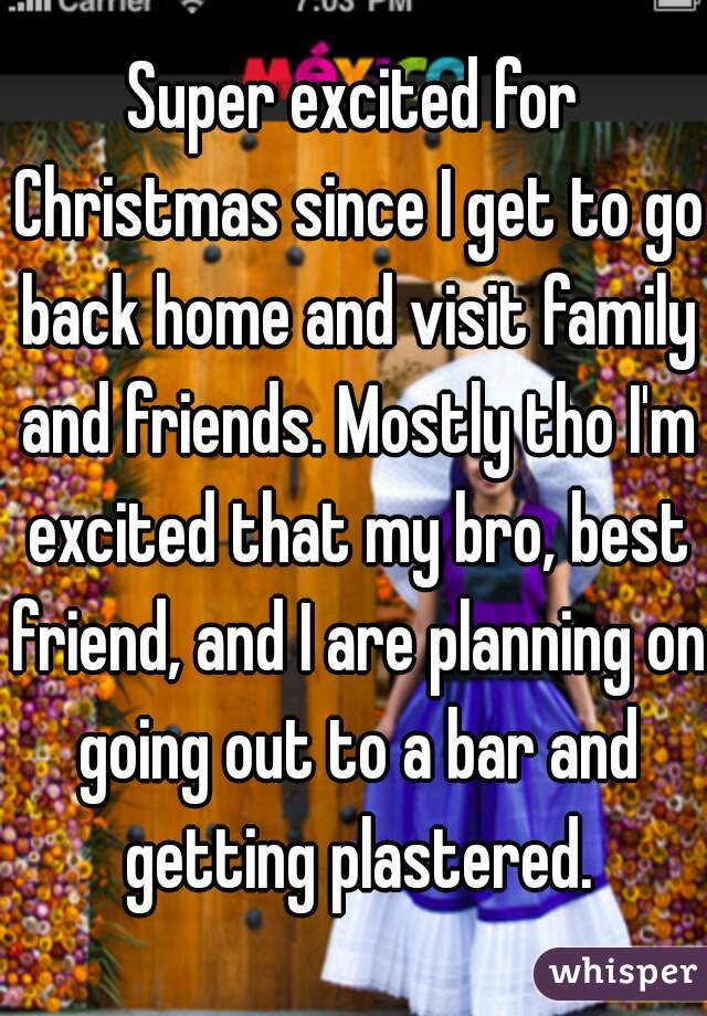 Super excited for Christmas since I get to go back home and visit family and friends. Mostly tho I'm excited that my bro, best friend, and I are planning on going out to a bar and getting plastered.