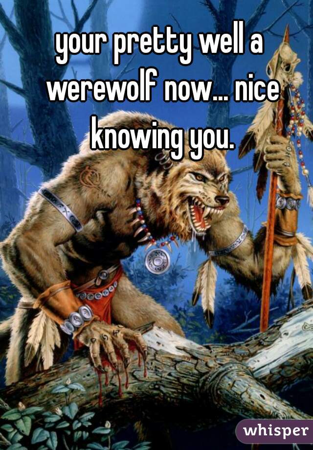 your pretty well a werewolf now... nice knowing you.