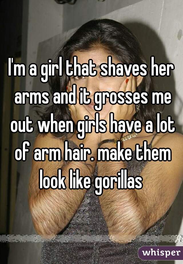 I'm a girl that shaves her arms and it grosses me out when girls have a lot of arm hair. make them look like gorillas 