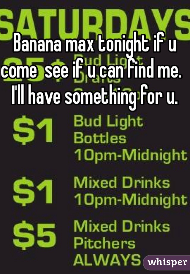 Banana max tonight if u come  see if u can find me.  I'll have something for u. 