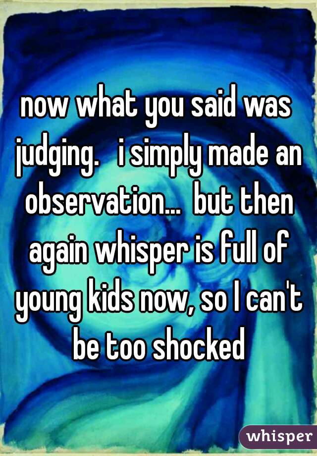 now what you said was judging.   i simply made an observation...  but then again whisper is full of young kids now, so I can't be too shocked