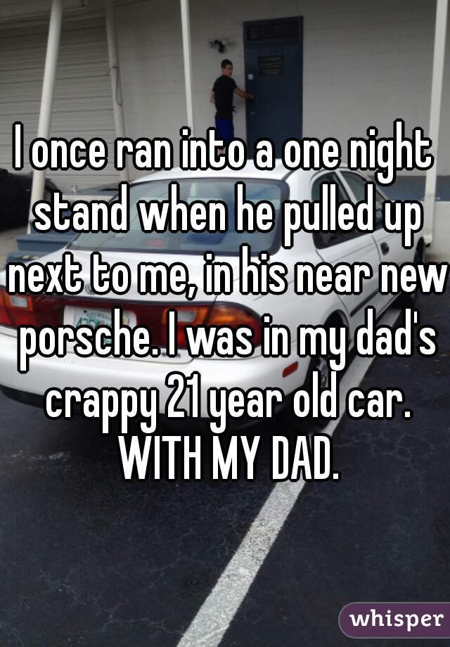 I once ran into a one night stand when he pulled up next to me, in his near new porsche. I was in my dad's crappy 21 year old car. WITH MY DAD.
