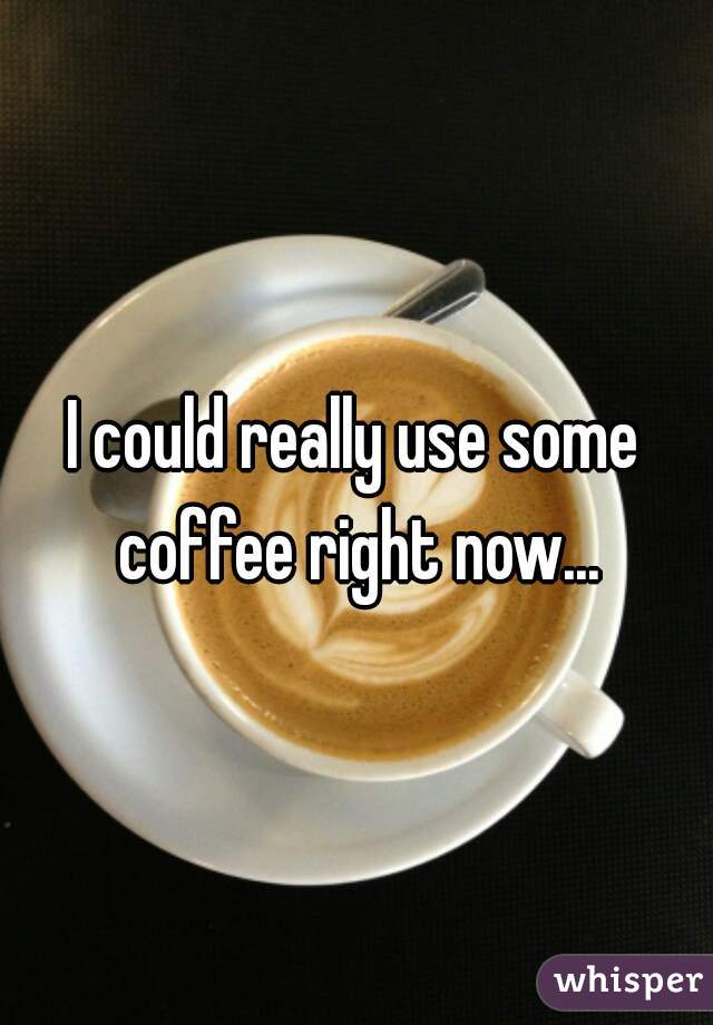 I could really use some coffee right now...