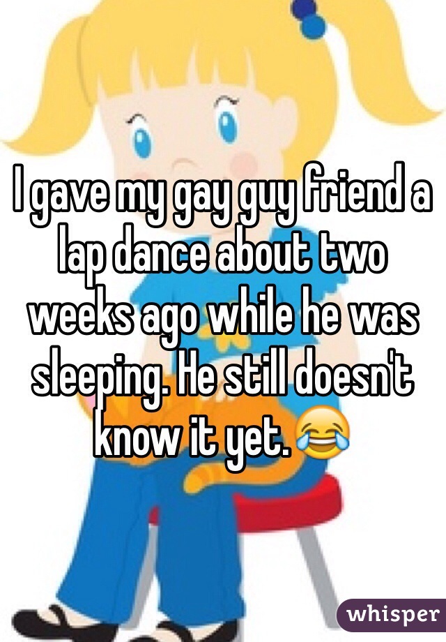 I gave my gay guy friend a lap dance about two weeks ago while he was sleeping. He still doesn't know it yet.😂