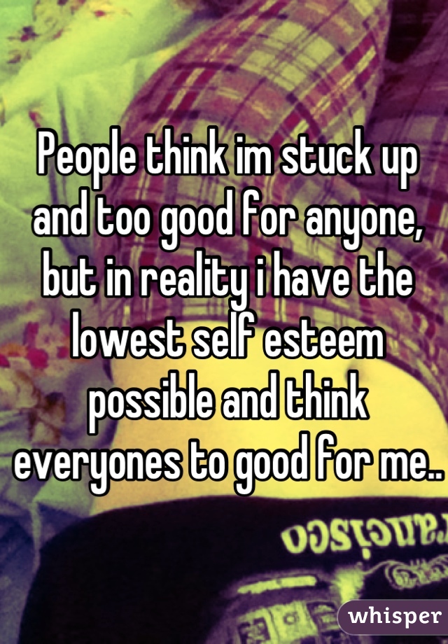 People think im stuck up and too good for anyone, but in reality i have the lowest self esteem possible and think everyones to good for me..