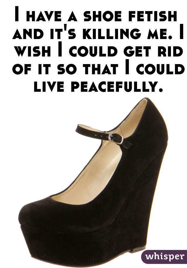 I have a shoe fetish and it's killing me. I wish I could get rid of it so that I could live peacefully.