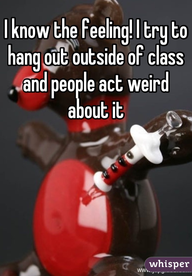 I know the feeling! I try to hang out outside of class and people act weird about it