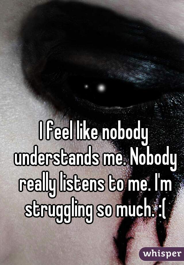 I feel like nobody understands me. Nobody really listens to me. I'm struggling so much. :(