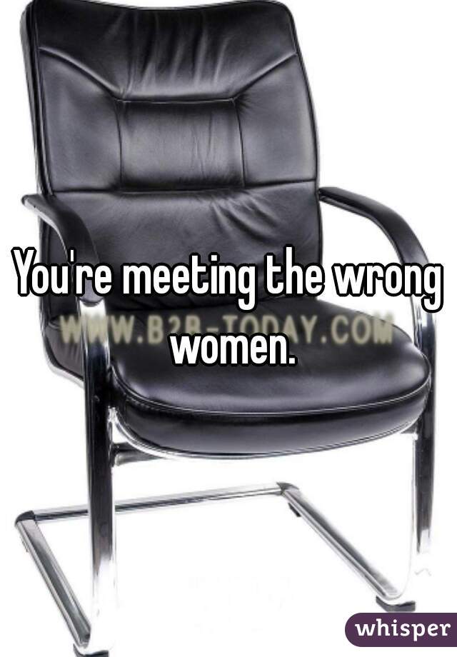 You're meeting the wrong women.