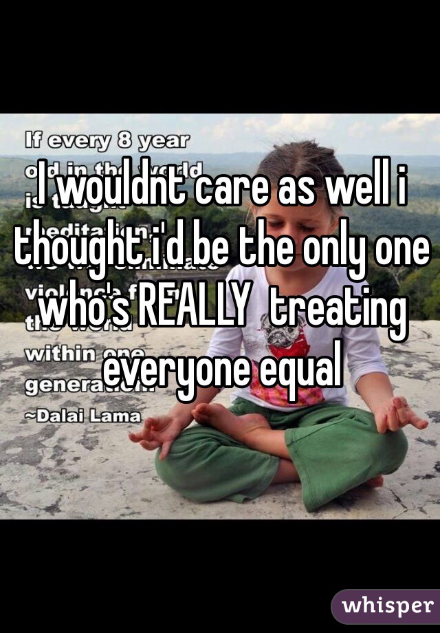 I wouldnt care as well i thought i'd be the only one who's REALLY  treating everyone equal
