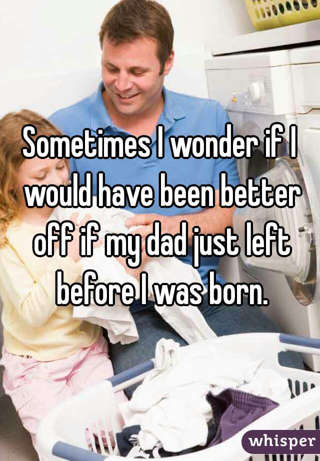 Sometimes I wonder if I would have been better off if my dad just left before I was born.