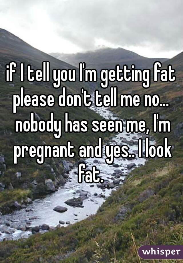 if I tell you I'm getting fat please don't tell me no...  nobody has seen me, I'm pregnant and yes.. I look fat. 