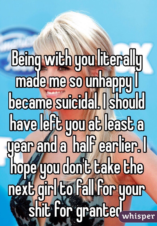 Being with you literally made me so unhappy I became suicidal. I should have left you at least a year and a  half earlier. I hope you don't take the next girl to fall for your shit for granted. 