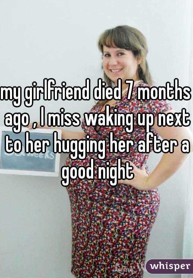 my girlfriend died 7 months ago , I miss waking up next to her hugging her after a good night