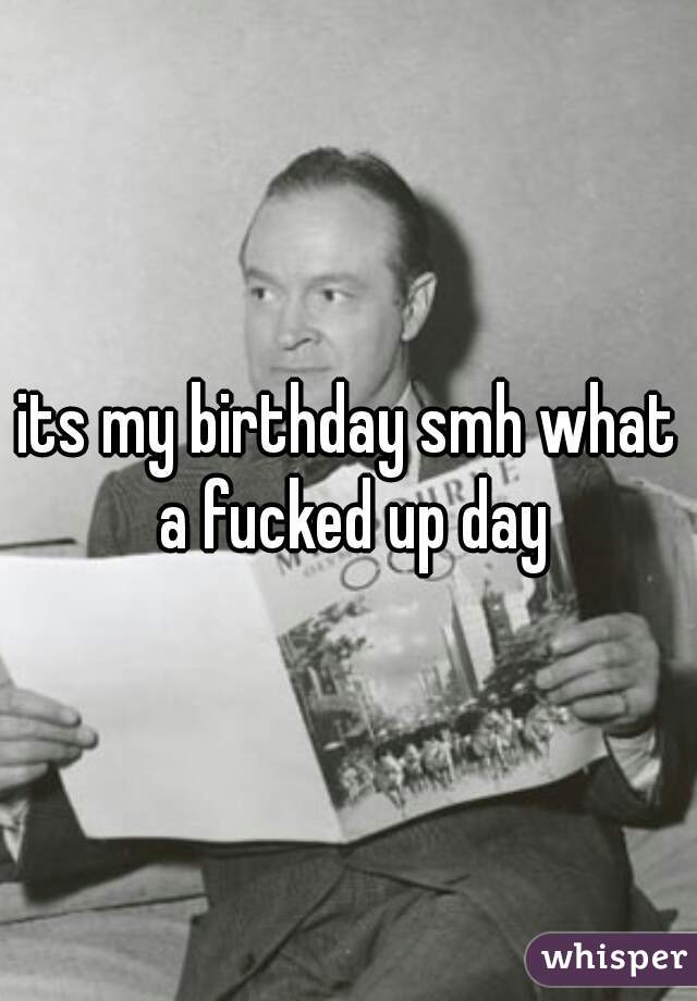 its my birthday smh what a fucked up day