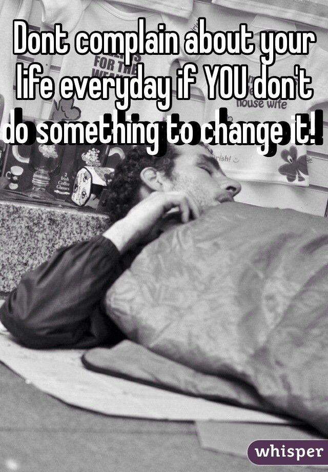 Dont complain about your life everyday if YOU don't do something to change it!  