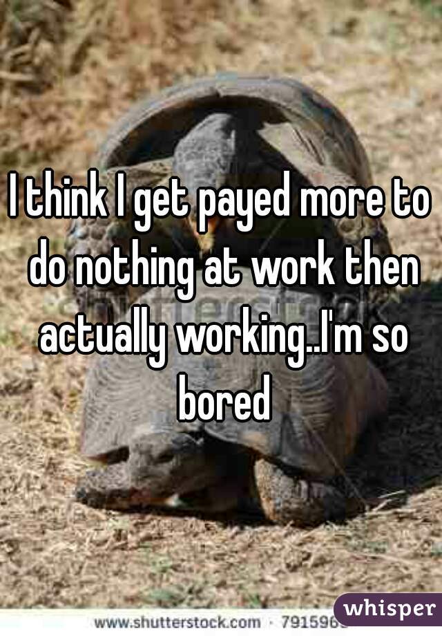 I think I get payed more to do nothing at work then actually working..I'm so bored