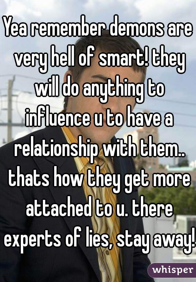 Yea remember demons are very hell of smart! they will do anything to influence u to have a relationship with them.. thats how they get more attached to u. there experts of lies, stay away!!