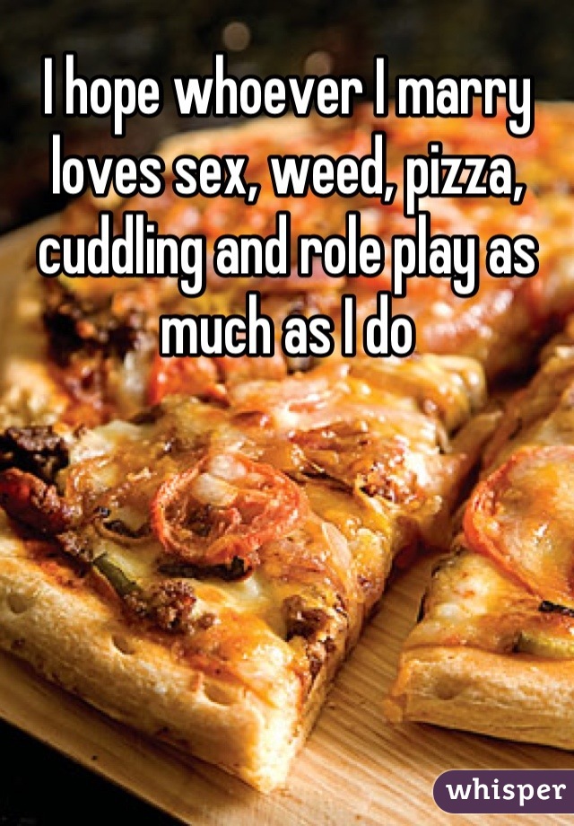 I hope whoever I marry loves sex, weed, pizza, cuddling and role play as much as I do