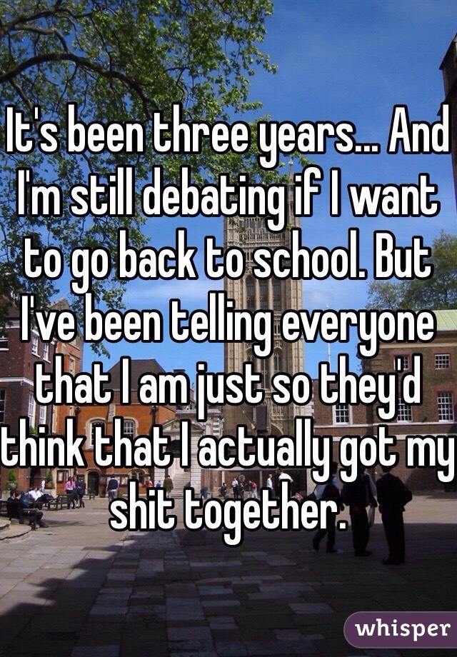 It's been three years... And I'm still debating if I want to go back to school. But I've been telling everyone that I am just so they'd think that I actually got my shit together. 