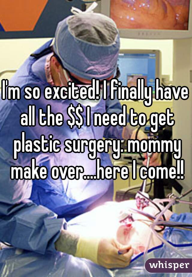 I'm so excited! I finally have all the $$ I need to get plastic surgery. mommy make over....here I come!!