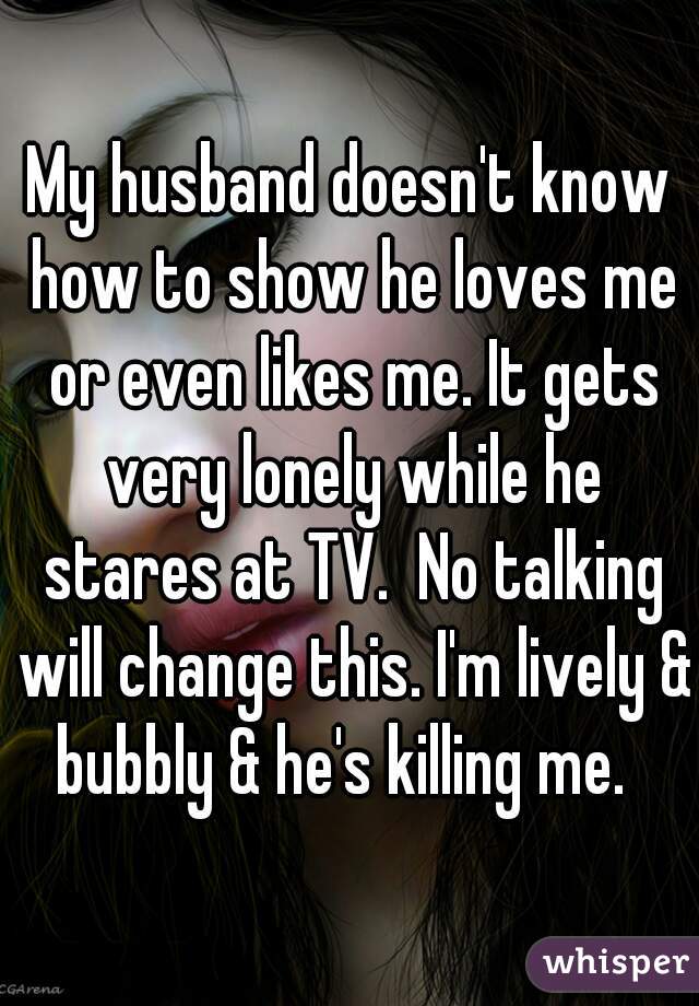 My husband doesn't know how to show he loves me or even likes me. It gets very lonely while he stares at TV.  No talking will change this. I'm lively & bubbly & he's killing me.  