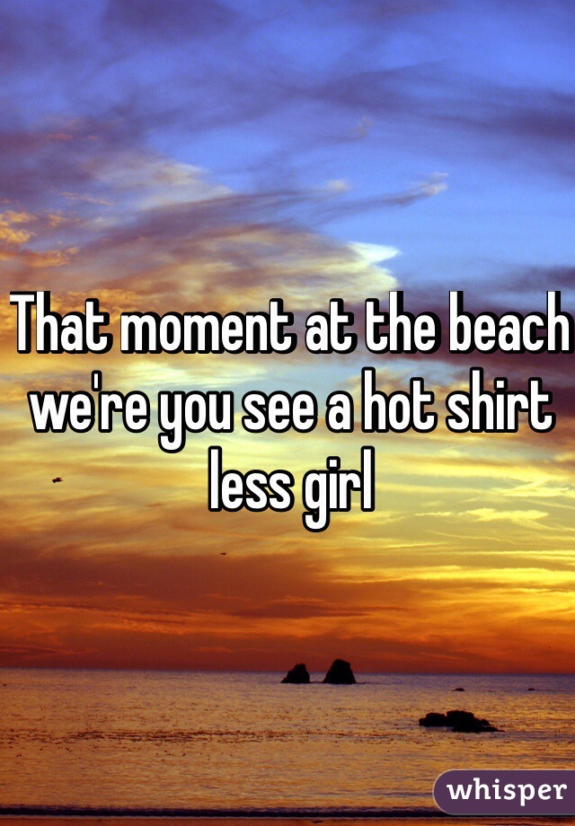 That moment at the beach we're you see a hot shirt less girl 
