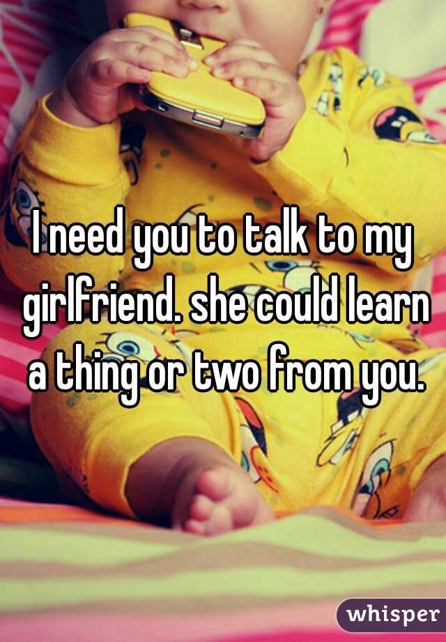 I need you to talk to my girlfriend. she could learn a thing or two from you.