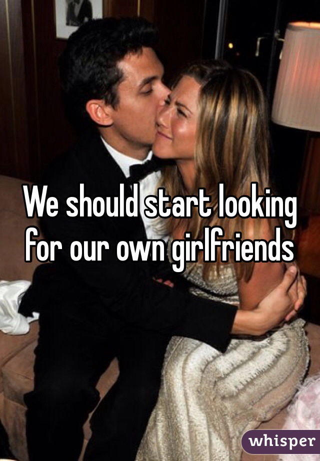 We should start looking for our own girlfriends 