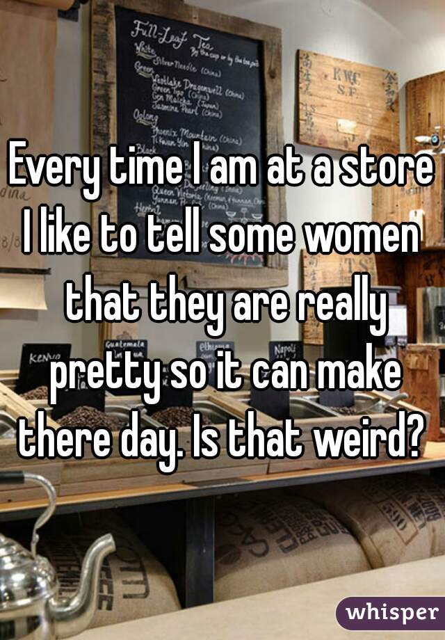 Every time I am at a store
I like to tell some women that they are really pretty so it can make there day. Is that weird? 