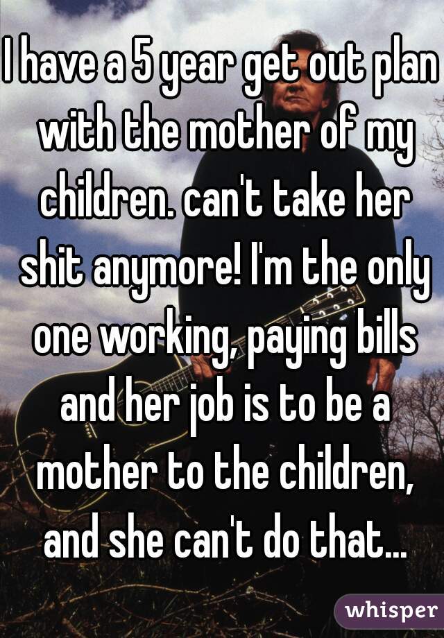 I have a 5 year get out plan with the mother of my children. can't take her shit anymore! I'm the only one working, paying bills and her job is to be a mother to the children, and she can't do that...