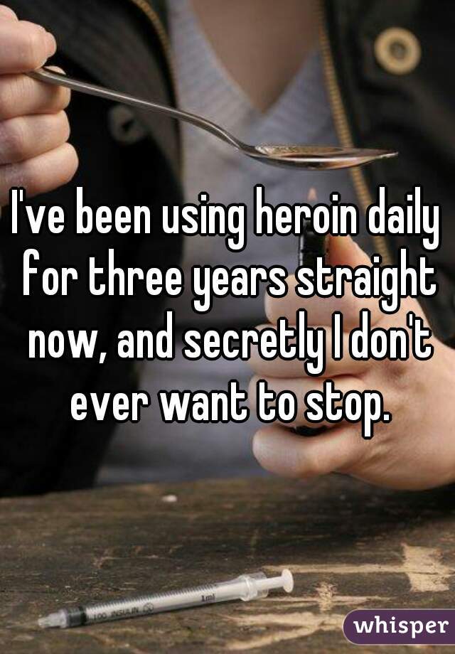 I've been using heroin daily for three years straight now, and secretly I don't ever want to stop.