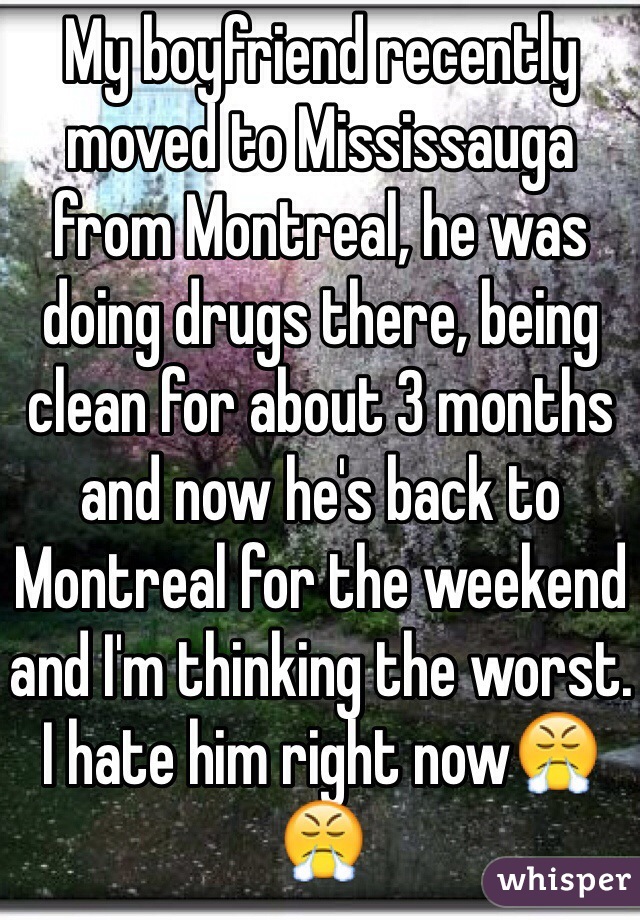 My boyfriend recently moved to Mississauga from Montreal, he was doing drugs there, being clean for about 3 months and now he's back to Montreal for the weekend and I'm thinking the worst. I hate him right now😤😤