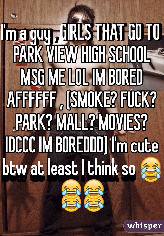 I'm a guy , GIRLS THAT GO TO PARK VIEW HIGH SCHOOL MSG ME LOL IM BORED AFFFFFF , (SMOKE? FUCK? PARK? MALL? MOVIES? IDCCC IM BOREDDD) I'm cute btw at least I think so 😂😂😂 