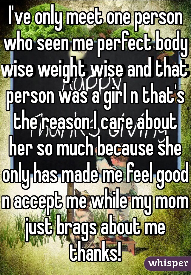 I've only meet one person who seen me perfect body wise weight wise and that person was a girl n that's the reason I care about her so much because she only has made me feel good n accept me while my mom just brags about me thanks! 