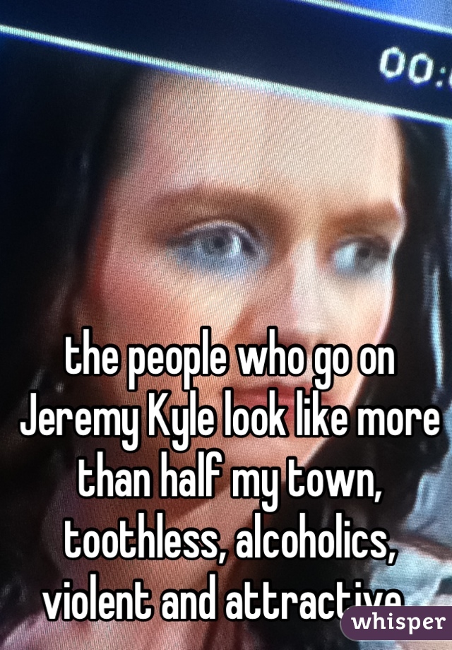 the people who go on Jeremy Kyle look like more than half my town, toothless, alcoholics, violent and attractive. 