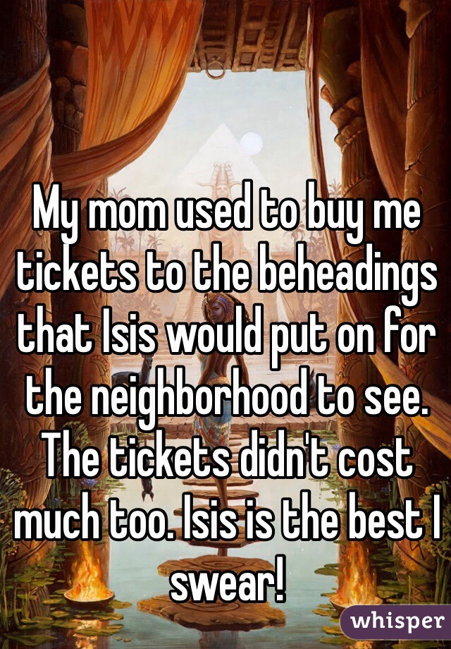 My mom used to buy me tickets to the beheadings that Isis would put on for the neighborhood to see. The tickets didn't cost much too. Isis is the best I swear!