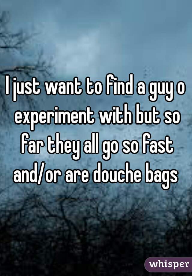 I just want to find a guy o experiment with but so far they all go so fast and/or are douche bags 