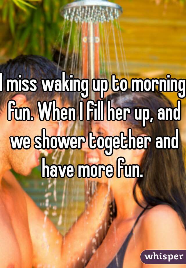 I miss waking up to morning fun. When I fill her up, and we shower together and have more fun. 