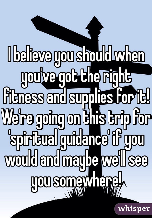 I believe you should when you've got the right fitness and supplies for it! We're going on this trip for 'spiritual guidance' if you would and maybe we'll see you somewhere!