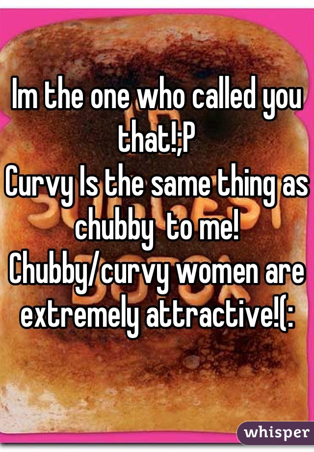 Im the one who called you that!;P
Curvy Is the same thing as chubby  to me! Chubby/curvy women are extremely attractive!(: