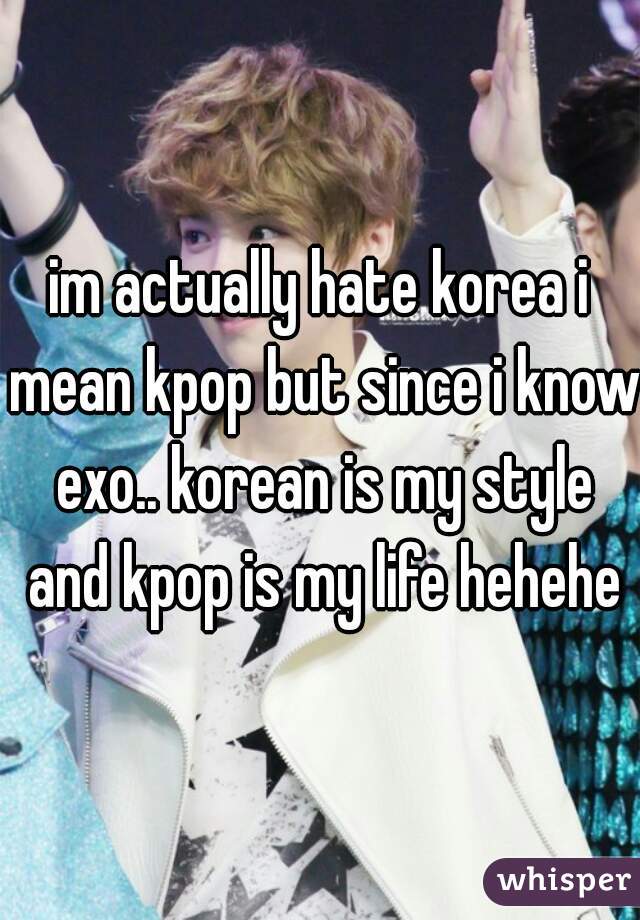 im actually hate korea i mean kpop but since i know exo.. korean is my style and kpop is my life hehehe