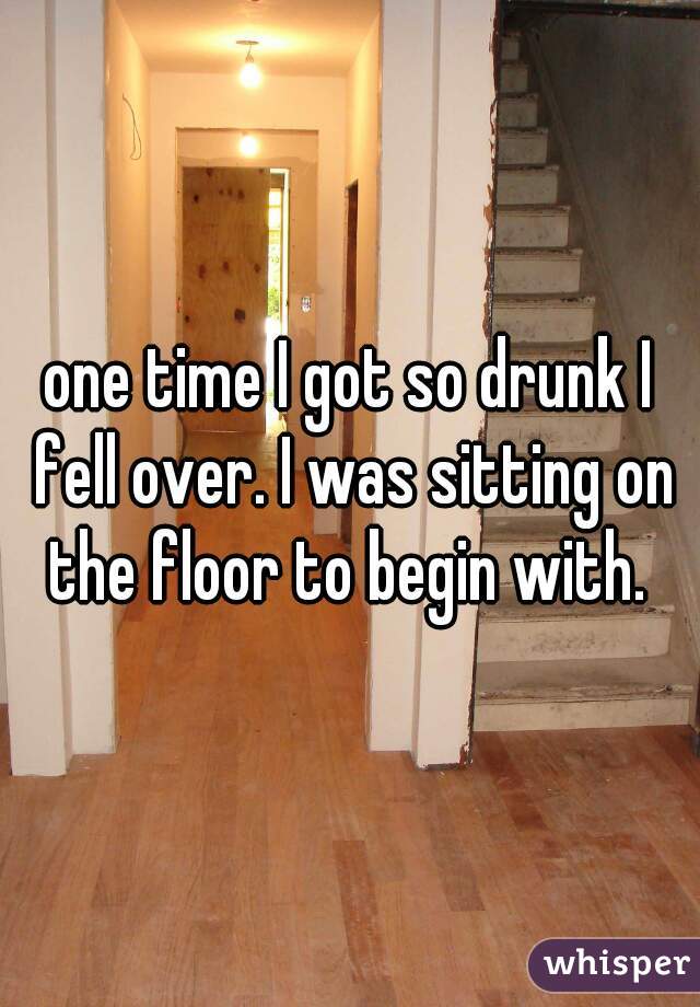 one time I got so drunk I fell over. I was sitting on the floor to begin with. 