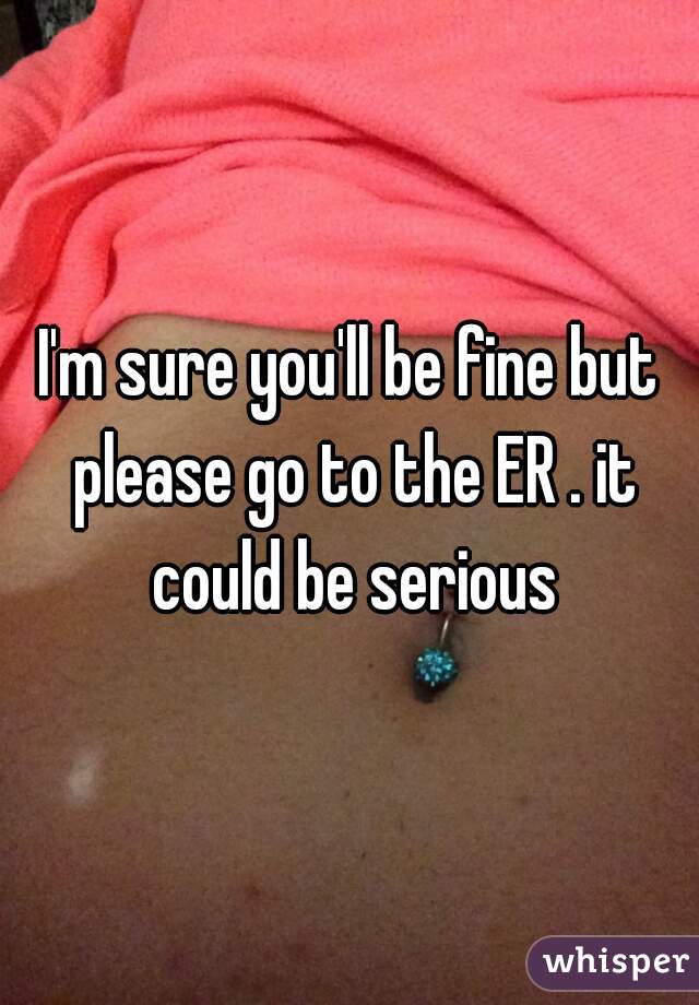 I'm sure you'll be fine but please go to the ER . it could be serious