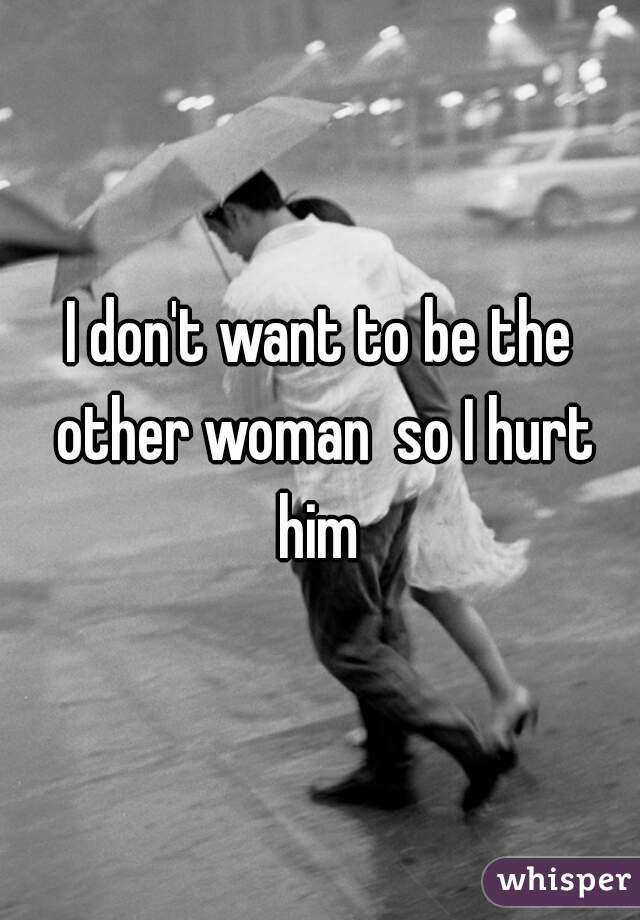 I don't want to be the other woman  so I hurt him 